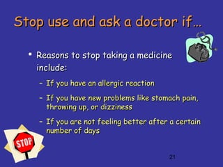 21
Stop use and ask a doctor if…Stop use and ask a doctor if…
 Reasons to stop taking a medicineReasons to stop taking a medicine
include:include:
– If you have an allergic reactionIf you have an allergic reaction
– If you have new problems like stomach pain,If you have new problems like stomach pain,
throwing up, or dizzinessthrowing up, or dizziness
– If you are not feeling better after a certainIf you are not feeling better after a certain
number ofnumber of daysdays
 
