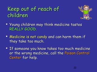 22
Keep out of reach ofKeep out of reach of
childrenchildren
 Young children may think medicine tastesYoung children may think medicine tastes
REALLY GOOD.REALLY GOOD.
 Medicine is not candyMedicine is not candy and can harm them ifand can harm them if
they take too much.they take too much.
 If someone you know takes too much medicineIf someone you know takes too much medicine
or the wrong medicine, call theor the wrong medicine, call the Poison ControlPoison Control
CenterCenter for help.for help.
 