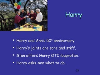 23
HarryHarry
 Harry and Ann’s 50th
anniversary
 Harry’s joints are sore and stiff.
 Stan offers Harry OTC ibuprofen.
 Harry asks Ann what to do.
 