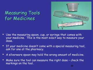 30
Measuring ToolsMeasuring Tools
for Medicinesfor Medicines
 Use the measuring spoon, cup, or syringe that comes with
your medicine. This is the most exact way to measure your
dose.
 If your medicine doesn’t come with a special measuring tool,
ask for one at the pharmacy.
 A silverware spoon may hold the wrong amount of medicine.
 Make sure the tool can measure the right dose – check the
markings on the tool.
 