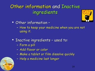 31
Other informationOther information andand InactiveInactive
ingredientsingredients
 Other information –Other information –
– How to keep your medicine when you are notHow to keep your medicine when you are not
using it.using it.
 Inactive ingredients – used to:Inactive ingredients – used to:
– Form a pillForm a pill
– Add flavor or colorAdd flavor or color
– Make a tablet or film dissolve quicklyMake a tablet or film dissolve quickly
– Help a medicine last longerHelp a medicine last longer
 