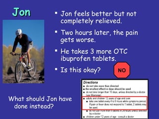 33
JonJon  Jon feels better but not
completely relieved.
 Two hours later, the pain
gets worse.
 He takes 3 more OTC
ibuprofen tablets.
 Is this okay?
What should Jon have
done instead?
NO
 
