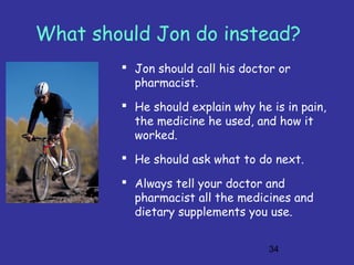 34
What should Jon do instead?
 Jon should call his doctor or
pharmacist.
 He should explain why he is in pain,
the medicine he used, and how it
worked.
 He should ask what to do next.
 Always tell your doctor and
pharmacist all the medicines and
dietary supplements you use.
 