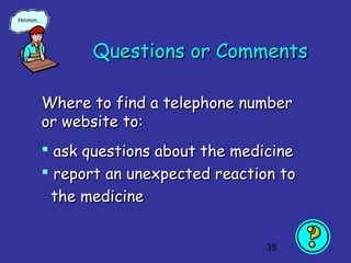 35
Questions or CommentsQuestions or Comments
Where to find a telephone numberWhere to find a telephone number
or website to:or website to:
 ask questions about the medicineask questions about the medicine
 report an unexpected reaction toreport an unexpected reaction to
the medicinethe medicine
Hmmm…
 