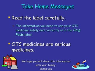 37
Take Home MessagesTake Home Messages
 Read the label carefully.Read the label carefully.
– The information you need to use your OTCThe information you need to use your OTC
medicine safely and correctly is in themedicine safely and correctly is in the DrugDrug
FactsFacts label.label.
 OTC medicines are seriousOTC medicines are serious
medicines.medicines.
We hope you will share this informationWe hope you will share this information
with your family.with your family.
Thank you.Thank you.
 