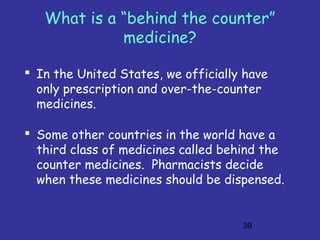 39
What is a “behind the counter”
medicine?
 In the United States, we officially have
only prescription and over-the-counter
medicines.
 Some other countries in the world have a
third class of medicines called behind the
counter medicines. Pharmacists decide
when these medicines should be dispensed.
 
