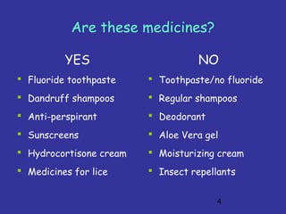 4
Are these medicines?
YES
 Fluoride toothpaste
 Dandruff shampoos
 Anti-perspirant
 Sunscreens
 Hydrocortisone cream
 Medicines for lice
NO
 Toothpaste/no fluoride
 Regular shampoos
 Deodorant
 Aloe Vera gel
 Moisturizing cream
 Insect repellants
 