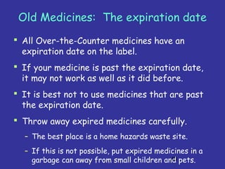 40
Old Medicines: The expiration date
 All Over-the-Counter medicines have an
expiration date on the label.
 If your medicine is past the expiration date,
it may not work as well as it did before.
 It is best not to use medicines that are past
the expiration date.
 Throw away expired medicines carefully.
– The best place is a home hazards waste site.
– If this is not possible, put expired medicines in a
garbage can away from small children and pets.
 