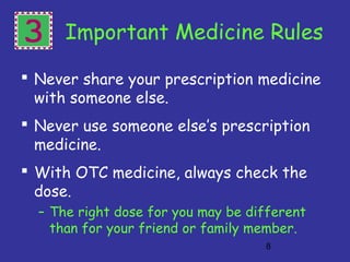 8
3 Important Medicine Rules
 Never share your prescription medicine
with someone else.
 Never use someone else’s prescription
medicine.
 With OTC medicine, always check the
dose.
– The right dose for you may be different
than for your friend or family member.
 