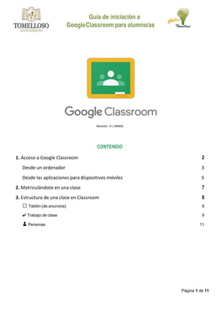 Guía de iniciación a
GoogleClassroom para alumno/as
Página 1 de 11
Revisión: X I / MMXX
CONTENIDO
1. Acceso a Google Classroom 2
Desde un ordenador 3
Desde las aplicaciones para dispositivos móviles 5
2. Matriculándote en una clase 7
3. Estructura de una clase en Classroom 8
� Tablón (de anuncios) 8
✔ Trabajo de clase 9
👦 Personas 11
 