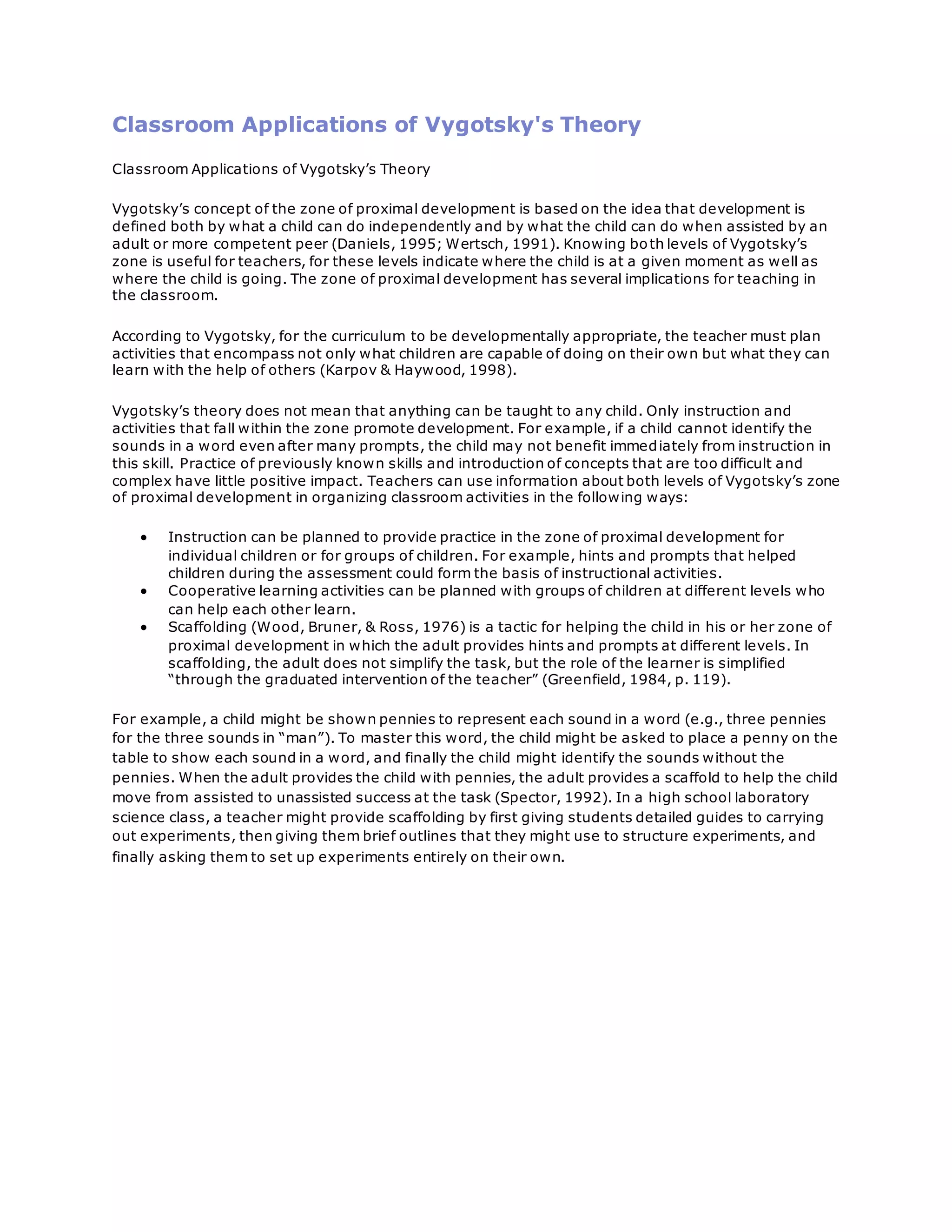 Classroom Applications of Vygotsky's Theory
Classroom Applications of Vygotsky’s Theory
Vygotsky’s concept of the zone of proximal development is based on the idea that development is
defined both by what a child can do independently and by what the child can do when assisted by an
adult or more competent peer (Daniels, 1995; Wertsch, 1991). Knowing both levels of Vygotsky’s
zone is useful for teachers, for these levels indicate where the child is at a given moment as well as
where the child is going. The zone of proximal development has several implications for teaching in
the classroom.
According to Vygotsky, for the curriculum to be developmentally appropriate, the teacher must plan
activities that encompass not only what children are capable of doing on their own but what they can
learn with the help of others (Karpov & Haywood, 1998).
Vygotsky’s theory does not mean that anything can be taught to any child. Only instruction and
activities that fall within the zone promote development. For example, if a child cannot identify the
sounds in a word even after many prompts, the child may not benefit immediately from instruction in
this skill. Practice of previously known skills and introduction of concepts that are too difficult and
complex have little positive impact. Teachers can use information about both levels of Vygotsky’s zone
of proximal development in organizing classroom activities in the following ways:
 Instruction can be planned to provide practice in the zone of proximal development for
individual children or for groups of children. For example, hints and prompts that helped
children during the assessment could form the basis of instructional activities.
 Cooperative learning activities can be planned with groups of children at different levels who
can help each other learn.
 Scaffolding (Wood, Bruner, & Ross, 1976) is a tactic for helping the child in his or her zone of
proximal development in which the adult provides hints and prompts at different levels. In
scaffolding, the adult does not simplify the task, but the role of the learner is simplified
“through the graduated intervention of the teacher” (Greenfield, 1984, p. 119).
For example, a child might be shown pennies to represent each sound in a word (e.g., three pennies
for the three sounds in “man”). To master this word, the child might be asked to place a penny on the
table to show each sound in a word, and finally the child might identify the sounds without the
pennies. When the adult provides the child with pennies, the adult provides a scaffold to help the child
move from assisted to unassisted success at the task (Spector, 1992). In a high school laboratory
science class, a teacher might provide scaffolding by first giving students detailed guides to carrying
out experiments, then giving them brief outlines that they might use to structure experiments, and
finally asking them to set up experiments entirely on their own.
 