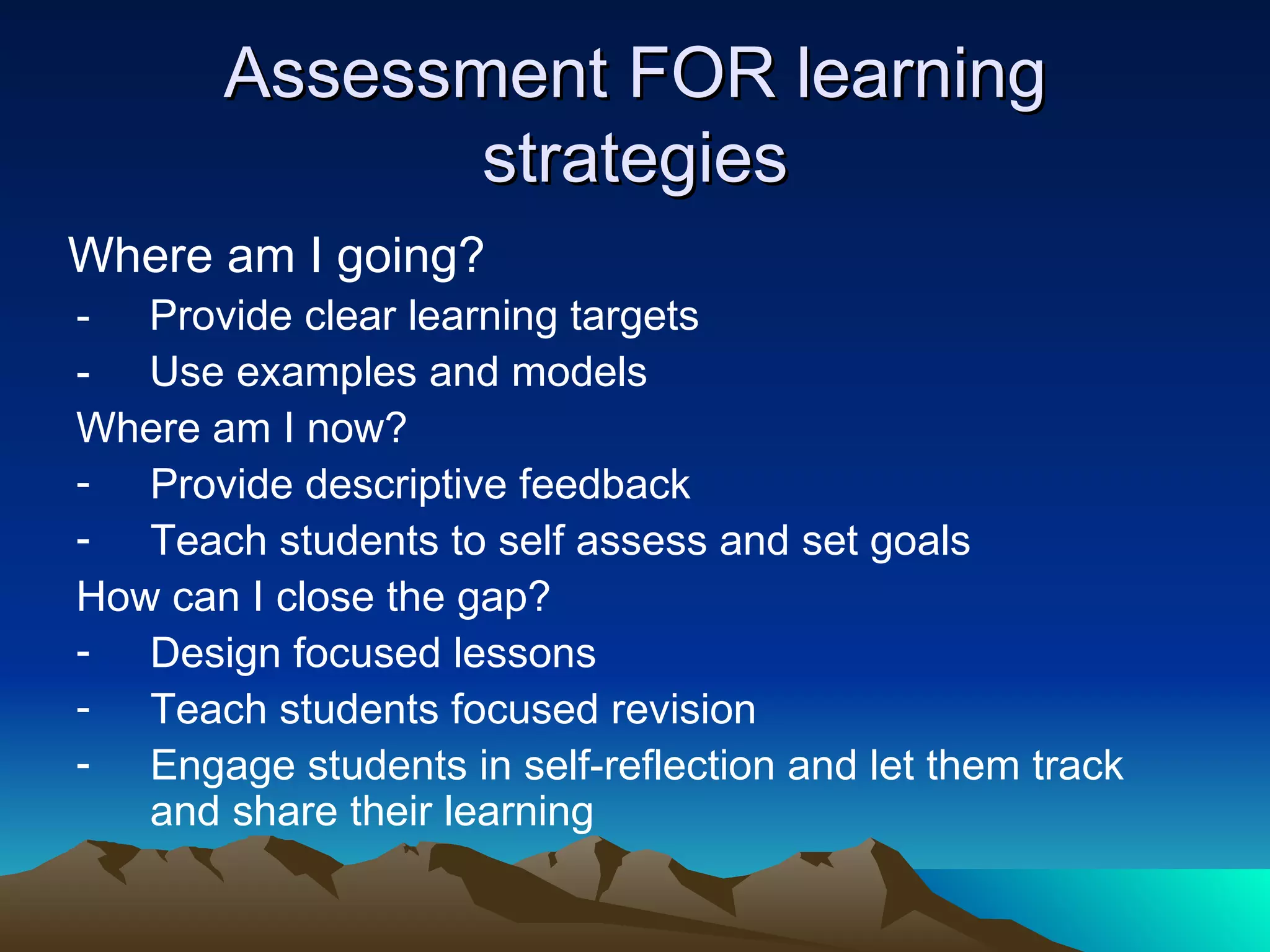 Assessment FOR learning strategies Where am I going? -  Provide clear learning targets -  Use examples and models  Where am I now? Provide descriptive feedback Teach students to self assess and set goals How can I close the gap? Design focused lessons Teach students focused revision Engage students in self-reflection and let them track and share their learning  