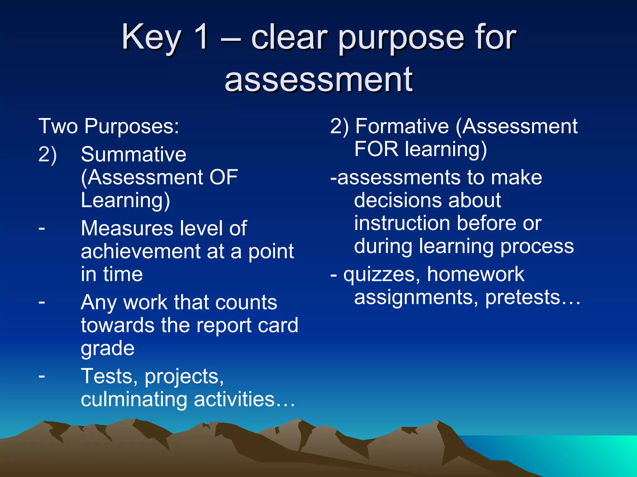 Key 1 – clear purpose for assessment Two Purposes: Summative (Assessment OF Learning) Measures level of achievement at a point in time Any work that counts towards the report card grade Tests, projects, culminating activities… 2) Formative (Assessment FOR learning) -assessments to make decisions about instruction before or during learning process - quizzes, homework assignments, pretests… 