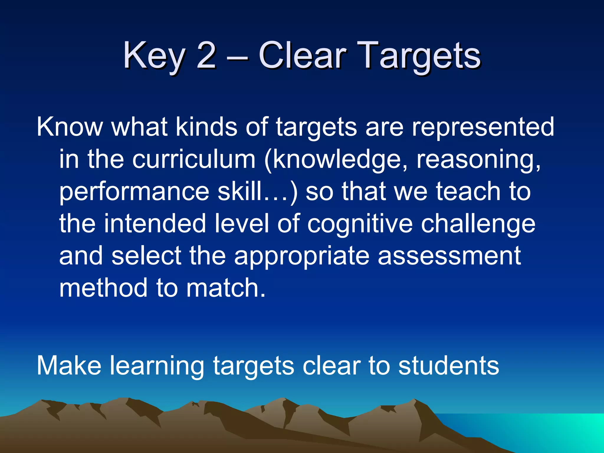 Key 2 – Clear Targets Know what kinds of targets are represented in the curriculum (knowledge, reasoning, performance skill…) so that we teach to the intended level of cognitive challenge and select the appropriate assessment method to match. Make learning targets clear to students 