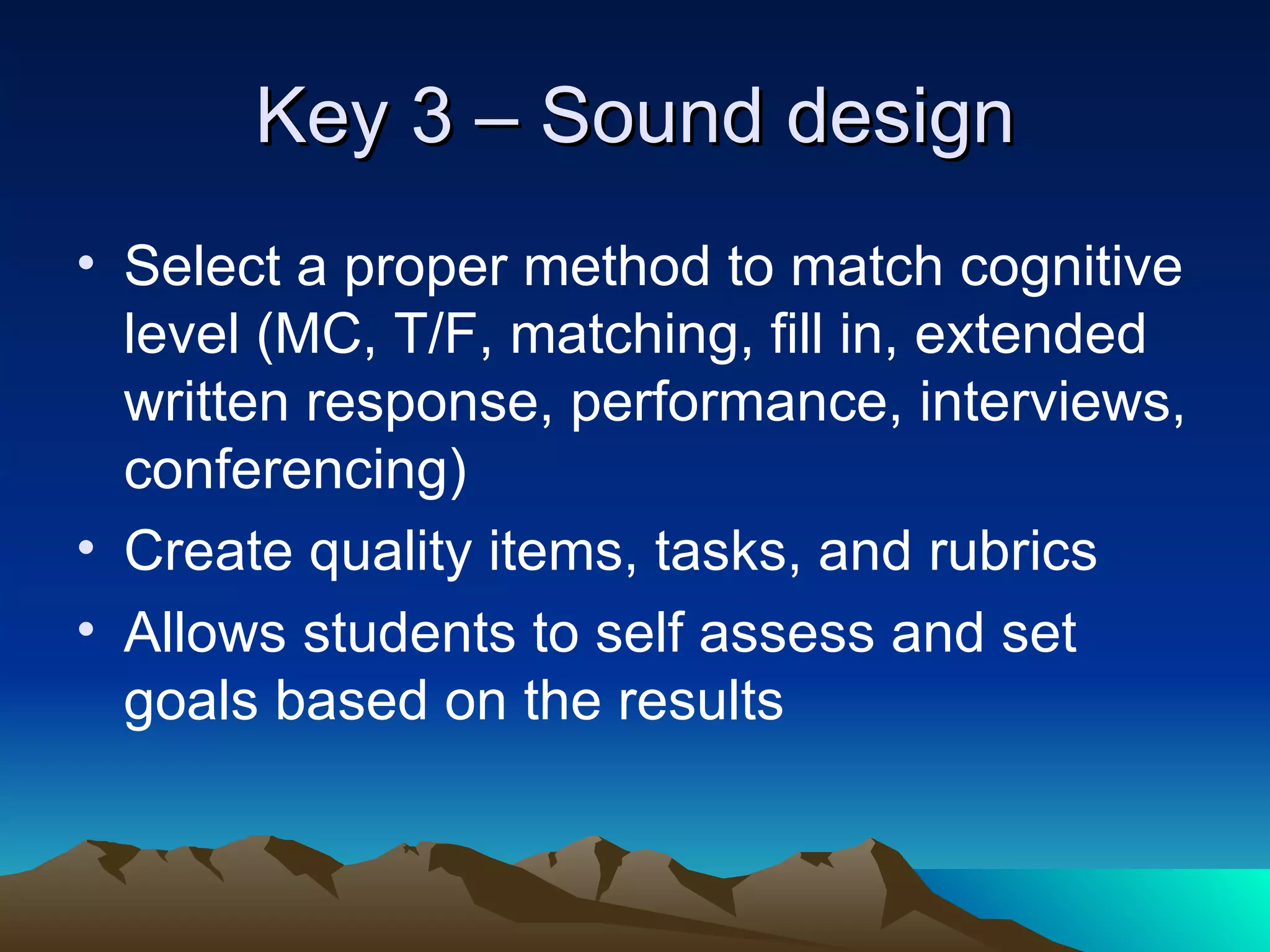 Key 3 – Sound design Select a proper method to match cognitive level (MC, T/F, matching, fill in, extended written response, performance, interviews, conferencing) Create quality items, tasks, and rubrics Allows students to self assess and set goals based on the results 