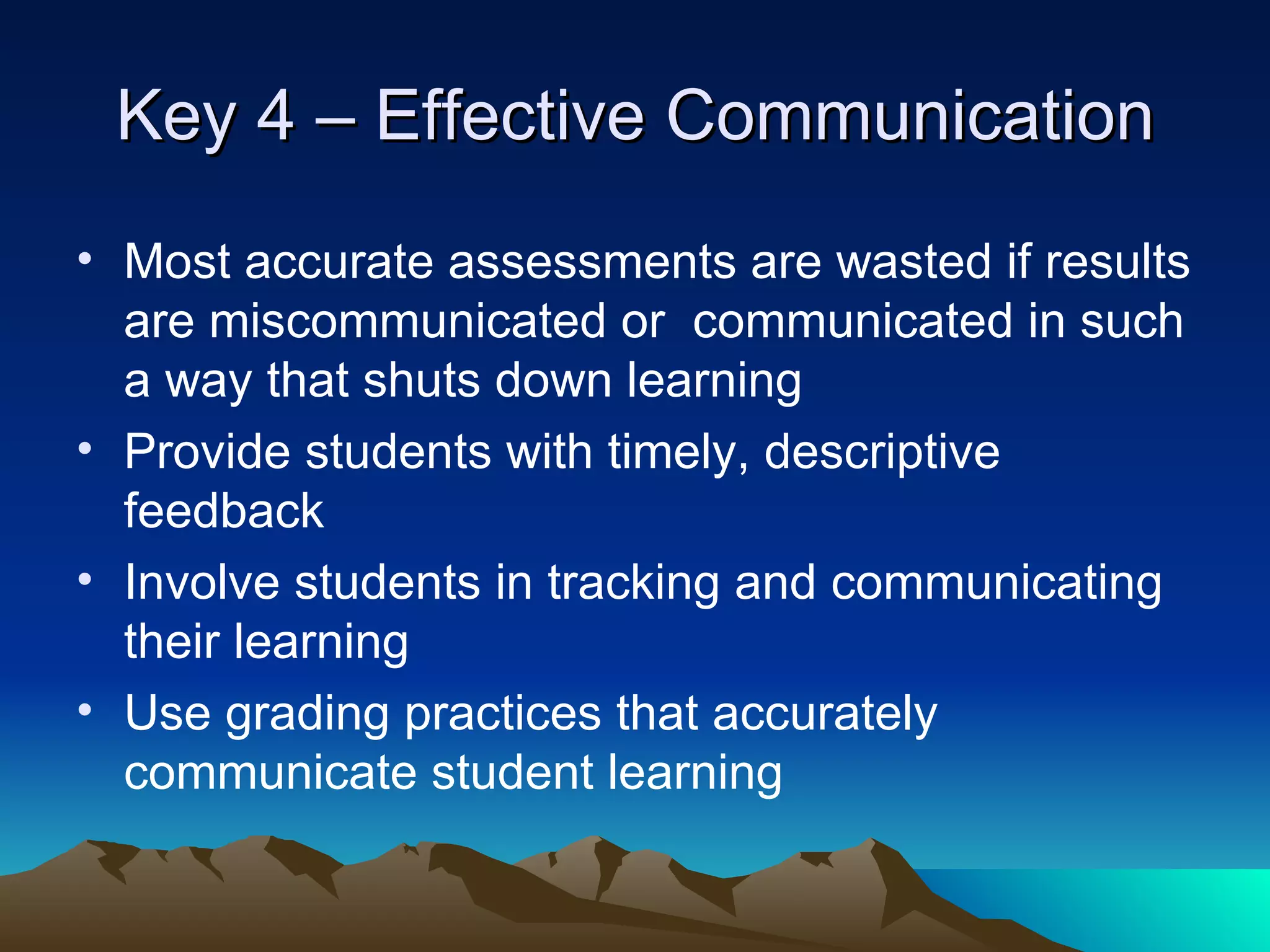 Key 4 – Effective Communication Most accurate assessments are wasted if results are miscommunicated or  communicated in such a way that shuts down learning Provide students with timely, descriptive feedback Involve students in tracking and communicating their learning Use grading practices that accurately communicate student learning 