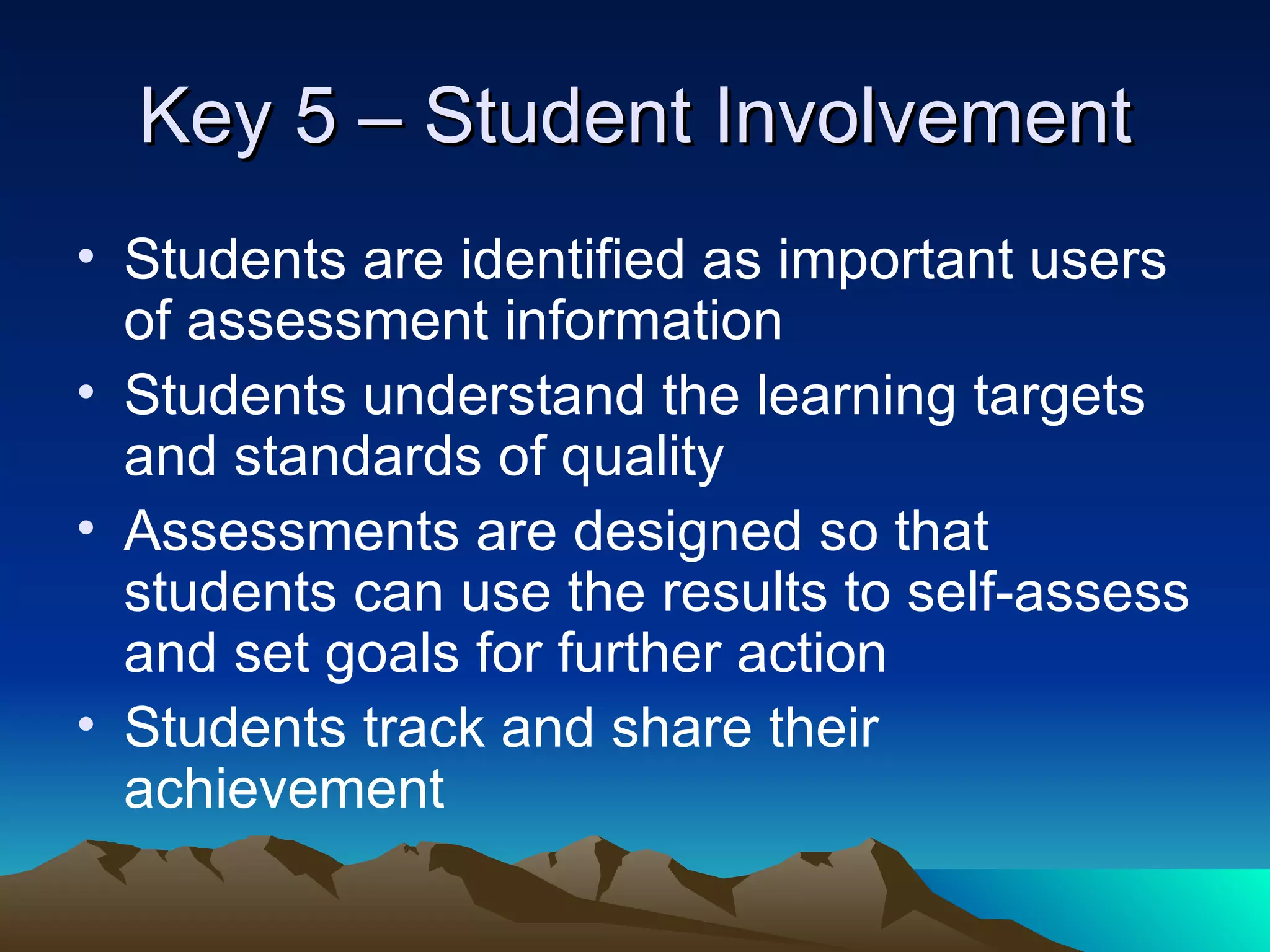 Key 5 – Student Involvement Students are identified as important users of assessment information Students understand the learning targets and standards of quality Assessments are designed so that students can use the results to self-assess and set goals for further action Students track and share their achievement 