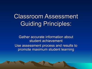 Gather accurate information about student achievement Use assessment process and results to promote maximum student learning Classroom Assessment Guiding Principles: 