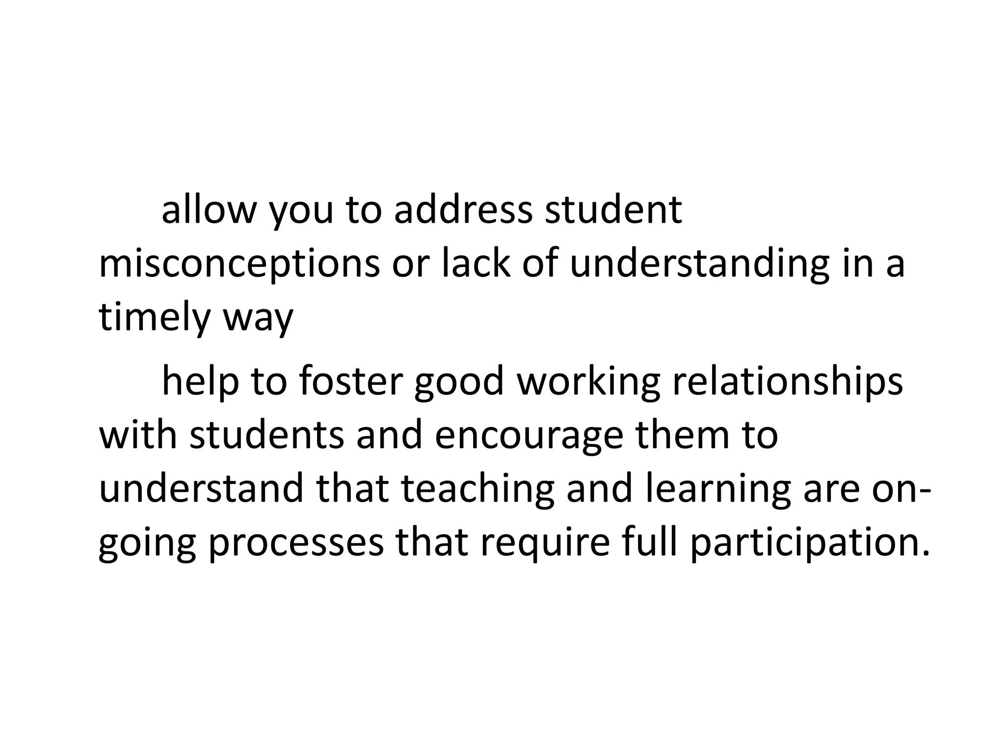 allow you to address student
misconceptions or lack of understanding in a
timely way
   help to foster good working relationships
with students and encourage them to
understand that teaching and learning are on-
going processes that require full participation.
 