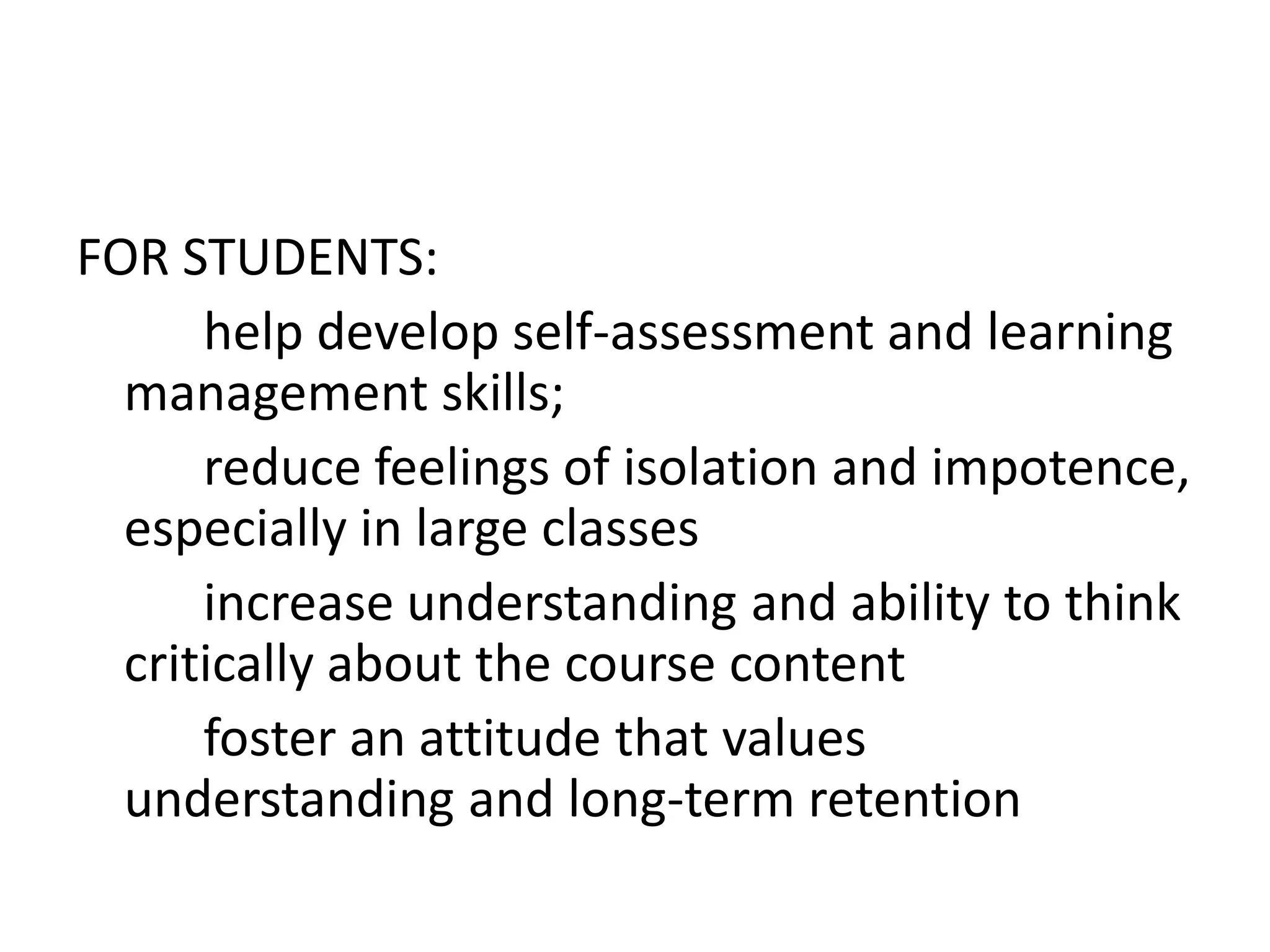 FOR STUDENTS:
      help develop self-assessment and learning
  management skills;
      reduce feelings of isolation and impotence,
  especially in large classes
      increase understanding and ability to think
  critically about the course content
      foster an attitude that values
  understanding and long-term retention
 