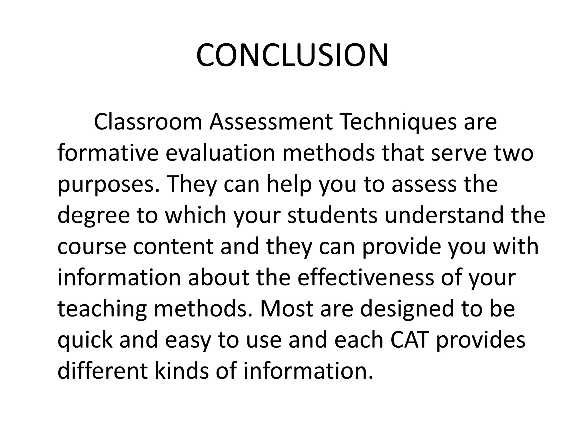 CONCLUSION
    Classroom Assessment Techniques are
formative evaluation methods that serve two
purposes. They can help you to assess the
degree to which your students understand the
course content and they can provide you with
information about the effectiveness of your
teaching methods. Most are designed to be
quick and easy to use and each CAT provides
different kinds of information.
 