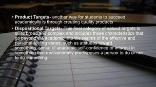 • Product Targets- another way for students to succeed
academically is through creating quality products
• Dispositional Targets- This final category of valued targets is
quite broad and complex and includes those characteristics that
go beyond the academic into the realms of the effective and
personal feeling states, such as attitudes toward
something, sense of academic self-confidence or interest in
something that motivationally predisposes a person to do or not
to do something.

 