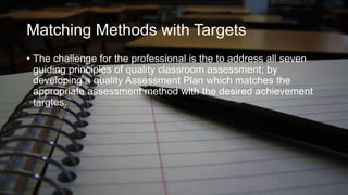 Matching Methods with Targets
• The challenge for the professional is the to address all seven
guiding principles of quality classroom assessment; by
developing a quality Assessment Plan which matches the
appropriate assessment method with the desired achievement
targtes.

 