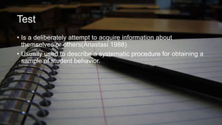 Test
• Is a deliberately attempt to acquire information about
themselves or others(Anastasi 1988)
• Usually used to describe a systematic procedure for obtaining a
sample of student behavior.

 