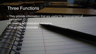 Three Functions
• They provide information that are useful for improvement of
instruction
• In making administrative decisions
• Fro guidance purposes

 