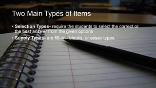 Two Main Types of Items
• Selection Types- require the students to select the correct or
the best answer from the given options
• Supply Types- are fill-in – blanks, or essay types.

 