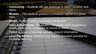 • Cartooning – Students will use drawings to depict situation and
ideas.
• Models – The students produce a miniature replica of a given
topic.
• Notes- Students write a summary of a lesson.
• Daily assignments- The student completes work assigned on
a daily basis to be completed at school or home.
• Panel- A group of students verbally present information.
• Learning Centers- Students use teacher provided activities for
hands-on learning.

 
