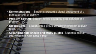 • Demonstrations – Students present a visual enactment of a
particular skill or activity.
• Problem solving- Student follow a step by step solution of a
problem.
• Discussions – Students in a group verbally interact on a given
topic.
• Organized note sheets and study guides- Students collect
information to help pass a test

 