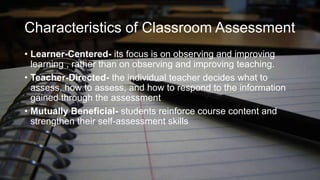 Characteristics of Classroom Assessment
• Learner-Centered- its focus is on observing and improving
learning , rather than on observing and improving teaching.
• Teacher-Directed- the individual teacher decides what to
assess, how to assess, and how to respond to the information
gained through the assessment
• Mutually Beneficial- students reinforce course content and
strengthen their self-assessment skills

 