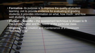 • Formative- its purpose is to improve the quality of student
learning ,not to provide evidence for evaluating or grading
students; it provides information on what, how much , and how
well students are learning.
• Context – Specific – the assessment technique is chosen to fit
the subject matter and the needs of the particular class
• Ongoing – the creation and maintenance of a classroom
“feedback loop”

 