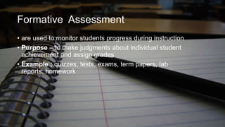 Formative Assessment
• are used to monitor students progress during instruction
• Purpose – to make judgments about individual student
achievement and assign grades
• Example : quizzes, tests, exams, term papers, lab
reports, homework

 