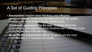 A Set of Guiding Principles
• Assessment require clear thinking and effective
communication- Those who develop and use high quality
assessments must share a highly refined focus.
• Classroom assessment is the key- Teachers direct the
assessments that determine what students learn and how those
students feel about the learning.
• Students are assessment users- Students are the most
important users of assessment results.

 