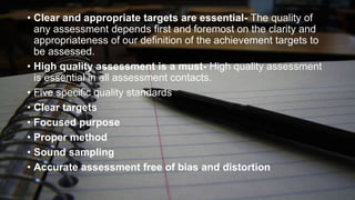 • Clear and appropriate targets are essential- The quality of
any assessment depends first and foremost on the clarity and
appropriateness of our definition of the achievement targets to
be assessed.
• High quality assessment is a must- High quality assessment
is essential in all assessment contacts.
• Five specific quality standards
• Clear targets
• Focused purpose
• Proper method
• Sound sampling
• Accurate assessment free of bias and distortion

 