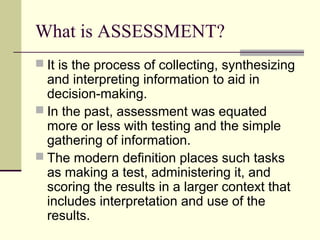 What is ASSESSMENT?
 It is the process of collecting, synthesizing
and interpreting information to aid in
decision-making.
 In the past, assessment was equated
more or less with testing and the simple
gathering of information.
 The modern definition places such tasks
as making a test, administering it, and
scoring the results in a larger context that
includes interpretation and use of the
results.
 