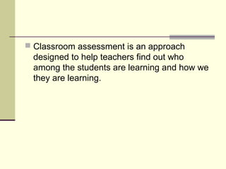  Classroom assessment is an approach
designed to help teachers find out who
among the students are learning and how we
they are learning.
 