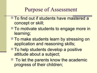 Purpose of Assessment
 To find out if students have mastered a
concept or skill;
 To motivate students to engage more in
learning;
 To make students learn by stressing on
application and reasoning skills;
 To help students develop a positive
attitude about a subject;
 To let the parents know the academic
progress of their children;
 