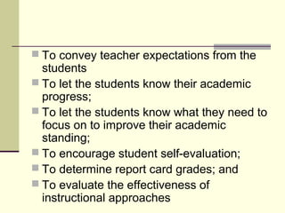  To convey teacher expectations from the
students
 To let the students know their academic
progress;
 To let the students know what they need to
focus on to improve their academic
standing;
 To encourage student self-evaluation;
 To determine report card grades; and
 To evaluate the effectiveness of
instructional approaches
 