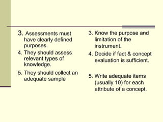 3. Assessments must
have clearly defined
purposes.
4. They should assess
relevant types of
knowledge.
5. They should collect an
adequate sample
3. Know the purpose and
limitation of the
instrument.
4. Decide if fact & concept
evaluation is sufficient.
5. Write adequate items
(usually 10) for each
attribute of a concept.
 