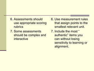 6. Assessments should
use appropriate scoring
rubrics
7. Some assessments
should be complex and
interactive
6. Use measurement rules
that assign points to the
smallest relevant unit.
7. Include the most “
authentic” items you
can without losing
sensitivity to learning or
alignment.
 