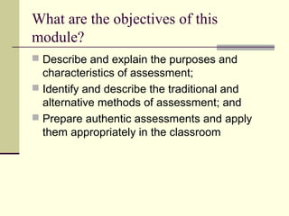 What are the objectives of this
module?
 Describe and explain the purposes and
characteristics of assessment;
 Identify and describe the traditional and
alternative methods of assessment; and
 Prepare authentic assessments and apply
them appropriately in the classroom
 