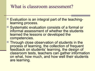 What is classroom assessment?
 Evaluation is an integral part of the teaching-
learning process.
 Systematic evaluation consists of a formal or
informal assessment of whether the students
learned the lessons or developed the
competencies.
 Through close observation of students in the
process of learning, the collection of frequent
feedback on students’ learning, the design of
classroom tests, teachers can gather information
on what, how much, and how well their students
are learning.
 