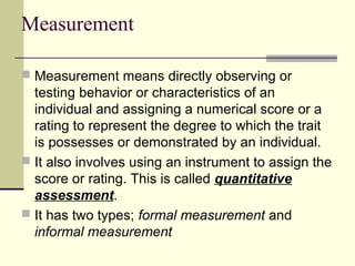 Measurement
 Measurement means directly observing or
testing behavior or characteristics of an
individual and assigning a numerical score or a
rating to represent the degree to which the trait
is possesses or demonstrated by an individual.
 It also involves using an instrument to assign the
score or rating. This is called quantitative
assessment.
 It has two types; formal measurement and
informal measurement
 