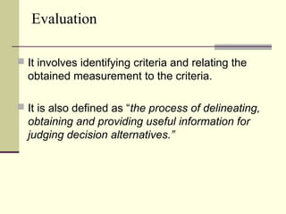 Evaluation
 It involves identifying criteria and relating the
obtained measurement to the criteria.
 It is also defined as “the process of delineating,
obtaining and providing useful information for
judging decision alternatives.”
 