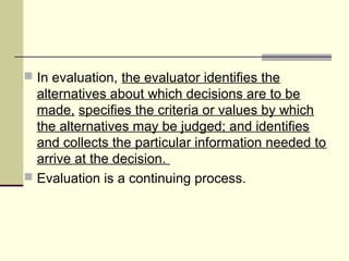  In evaluation, the evaluator identifies the
alternatives about which decisions are to be
made, specifies the criteria or values by which
the alternatives may be judged; and identifies
and collects the particular information needed to
arrive at the decision.
 Evaluation is a continuing process.
 
