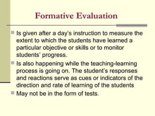 Formative Evaluation
 Is given after a day’s instruction to measure the
extent to which the students have learned a
particular objective or skills or to monitor
students’ progress.
 Is also happening while the teaching-learning
process is going on. The student’s responses
and reactions serve as cues or indicators of the
direction and rate of learning of the students
 May not be in the form of tests.
 