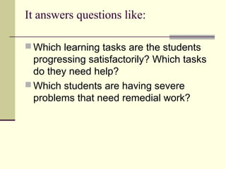 It answers questions like:
 Which learning tasks are the students
progressing satisfactorily? Which tasks
do they need help?
 Which students are having severe
problems that need remedial work?
 